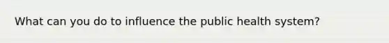 What can you do to influence the public health system?