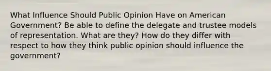 What Influence Should Public Opinion Have on American Government? Be able to define the delegate and trustee models of representation. What are they? How do they differ with respect to how they think public opinion should influence the government?