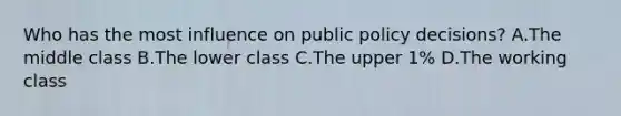 Who has the most influence on public policy decisions? A.The middle class B.The lower class C.The upper 1% D.The working class