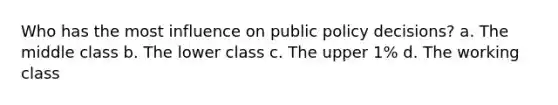 Who has the most influence on public policy decisions? a. The middle class b. The lower class c. The upper 1% d. The working class