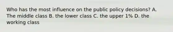 Who has the most influence on the public policy decisions? A. The middle class B. the lower class C. the upper 1% D. the working class