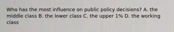 Who has the most influence on public policy decisions? A. the middle class B. the lower class C. the upper 1% D. the working class