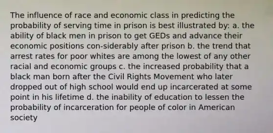 The influence of race and economic class in predicting the probability of serving time in prison is best illustrated by: a. the ability of black men in prison to get GEDs and advance their economic positions con-siderably after prison b. the trend that arrest rates for poor whites are among the lowest of any other racial and economic groups c. the increased probability that a black man born after <a href='https://www.questionai.com/knowledge/kwq766eC44-the-civil-rights-movement' class='anchor-knowledge'>the civil rights movement</a> who later dropped out of high school would end up incarcerated at some point in his lifetime d. the inability of education to lessen the probability of incarceration for people of color in American society