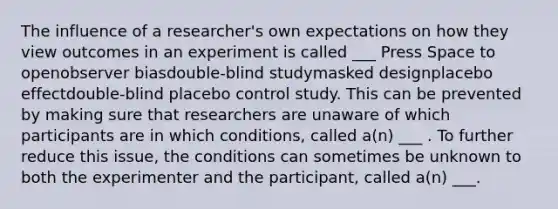 The influence of a researcher's own expectations on how they view outcomes in an experiment is called ___ Press Space to openobserver biasdouble-blind studymasked designplacebo effectdouble-blind placebo control study. This can be prevented by making sure that researchers are unaware of which participants are in which conditions, called a(n) ___ . To further reduce this issue, the conditions can sometimes be unknown to both the experimenter and the participant, called a(n) ___.