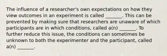 The influence of a researcher's own expectations on how they view outcomes in an experiment is called _______. This can be prevented by making sure that researchers are unaware of which participants are in which conditions, called a(n) _______. To further reduce this issue, the conditions can sometimes be unknown to both the experimenter and the participant, called a(n) _______.