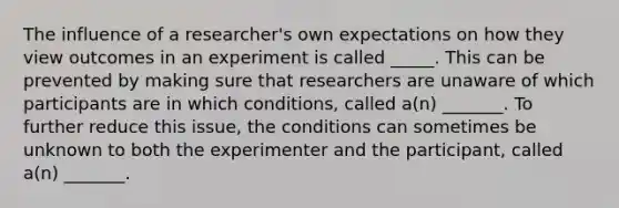 The influence of a researcher's own expectations on how they view outcomes in an experiment is called _____. This can be prevented by making sure that researchers are unaware of which participants are in which conditions, called a(n) _______. To further reduce this issue, the conditions can sometimes be unknown to both the experimenter and the participant, called a(n) _______.