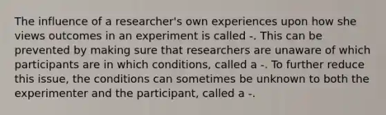 The influence of a researcher's own experiences upon how she views outcomes in an experiment is called -. This can be prevented by making sure that researchers are unaware of which participants are in which conditions, called a -. To further reduce this issue, the conditions can sometimes be unknown to both the experimenter and the participant, called a -.