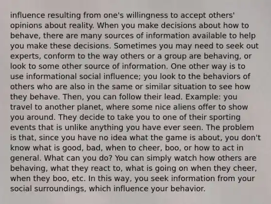 influence resulting from one's willingness to accept others' opinions about reality. When you make decisions about how to behave, there are many sources of information available to help you make these decisions. Sometimes you may need to seek out experts, conform to the way others or a group are behaving, or look to some other source of information. One other way is to use informational <a href='https://www.questionai.com/knowledge/kO4dMbNCii-social-influence' class='anchor-knowledge'>social influence</a>; you look to the behaviors of others who are also in the same or similar situation to see how they behave. Then, you can follow their lead. Example: you travel to another planet, where some nice aliens offer to show you around. They decide to take you to one of their sporting events that is unlike anything you have ever seen. The problem is that, since you have no idea what the game is about, you don't know what is good, bad, when to cheer, boo, or how to act in general. What can you do? You can simply watch how others are behaving, what they react to, what is going on when they cheer, when they boo, etc. In this way, you seek information from your social surroundings, which influence your behavior.