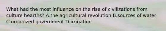 What had the most influence on the rise of civilizations from culture hearths? A.the agricultural revolution B.sources of water C.organized government D.irrigation