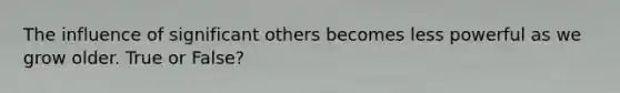The influence of significant others becomes less powerful as we grow older. True or False?