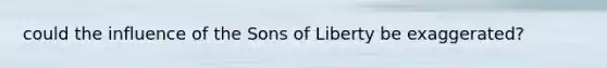 could the influence of the Sons of Liberty be exaggerated?