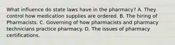 What influence do state laws have in the pharmacy? A. They control how medication supplies are ordered. B. The hiring of Pharmacists. C. Governing of how pharmacists and pharmacy technicians practice pharmacy. D. The issues of pharmacy certifications.