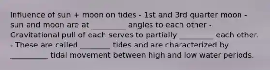 Influence of sun + moon on tides - 1st and 3rd quarter moon - sun and moon are at _________ angles to each other - Gravitational pull of each serves to partially _________ each other. - These are called ________ tides and are characterized by __________ tidal movement between high and low water periods.