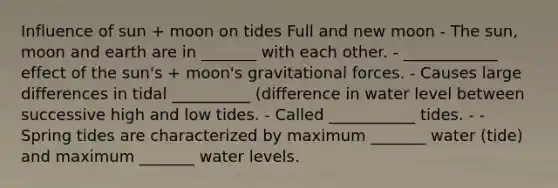 Influence of sun + moon on tides Full and new moon - The sun, moon and earth are in _______ with each other. - ____________ effect of the sun's + moon's gravitational forces. - Causes large differences in tidal __________ (difference in water level between successive high and low tides. - Called ___________ tides. - - Spring tides are characterized by maximum _______ water (tide) and maximum _______ water levels.