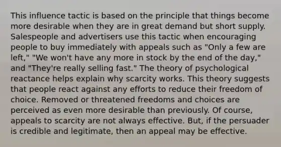 This influence tactic is based on the principle that things become more desirable when they are in great demand but short supply. Salespeople and advertisers use this tactic when encouraging people to buy immediately with appeals such as "Only a few are left," "We won't have any more in stock by the end of the day," and "They're really selling fast." The theory of psychological reactance helps explain why scarcity works. This theory suggests that people react against any efforts to reduce their freedom of choice. Removed or threatened freedoms and choices are perceived as even more desirable than previously. Of course, appeals to scarcity are not always effective. But, if the persuader is credible and legitimate, then an appeal may be effective.