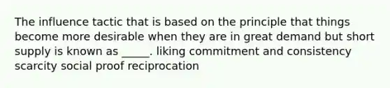 The influence tactic that is based on the principle that things become more desirable when they are in great demand but short supply is known as _____. liking commitment and consistency scarcity social proof reciprocation