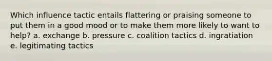 Which influence tactic entails flattering or praising someone to put them in a good mood or to make them more likely to want to help? a. exchange b. pressure c. coalition tactics d. ingratiation e. legitimating tactics