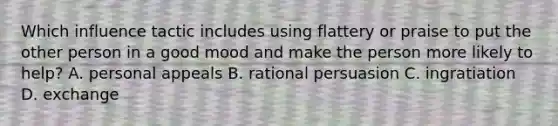 Which influence tactic includes using flattery or praise to put the other person in a good mood and make the person more likely to help? A. personal appeals B. rational persuasion C. ingratiation D. exchange