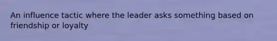 An influence tactic where the leader asks something based on friendship or loyalty