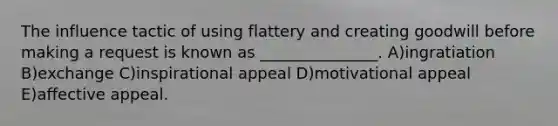 The influence tactic of using flattery and creating goodwill before making a request is known as _______________. A)ingratiation B)exchange C)inspirational appeal D)motivational appeal E)affective appeal.