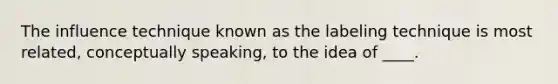 The influence technique known as the labeling technique is most related, conceptually speaking, to the idea of ____.