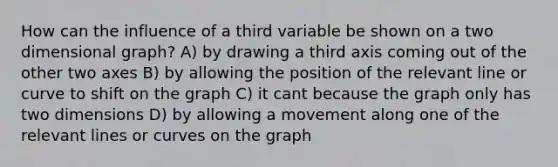 How can the influence of a third variable be shown on a two dimensional graph? A) by drawing a third axis coming out of the other two axes B) by allowing the position of the relevant line or curve to shift on the graph C) it cant because the graph only has two dimensions D) by allowing a movement along one of the relevant lines or curves on the graph