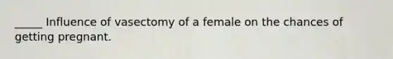 _____ Influence of vasectomy of a female on the chances of getting pregnant.