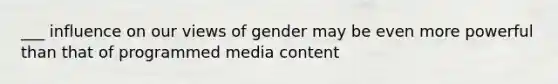 ___ influence on our views of gender may be even more powerful than that of programmed media content