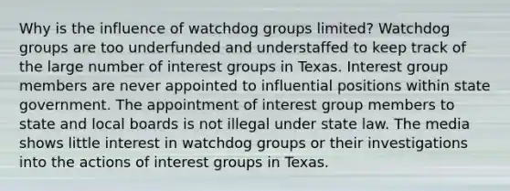 Why is the influence of watchdog groups limited? Watchdog groups are too underfunded and understaffed to keep track of the large number of interest groups in Texas. Interest group members are never appointed to influential positions within state government. The appointment of interest group members to state and local boards is not illegal under state law. The media shows little interest in watchdog groups or their investigations into the actions of interest groups in Texas.