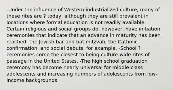 -Under the influence of Western industrialized culture, many of these rites are ? today, although they are still prevalent in locations where formal education is not readily available. -Certain religious and social groups do, however, have initiation ceremonies that indicate that an advance in maturity has been reached: the Jewish bar and bat mitzvah, the Catholic confirmation, and social debuts, for example. -School ? ceremonies come the closest to being culture-wide rites of passage in the United States. -The high school graduation ceremony has become nearly universal for middle-class adolescents and increasing numbers of adolescents from low-income backgrounds