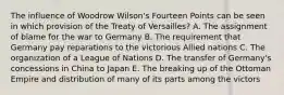 The influence of Woodrow Wilson's Fourteen Points can be seen in which provision of the Treaty of Versailles? A. The assignment of blame for the war to Germany B. The requirement that Germany pay reparations to the victorious Allied nations C. The organization of a League of Nations D. The transfer of Germany's concessions in China to Japan E. The breaking up of the Ottoman Empire and distribution of many of its parts among the victors