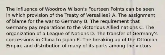 The influence of Woodrow Wilson's Fourteen Points can be seen in which provision of the Treaty of Versailles? A. The assignment of blame for the war to Germany B. The requirement that Germany pay reparations to the victorious Allied nations C. The organization of a League of Nations D. The transfer of Germany's concessions in China to Japan E. The breaking up of the Ottoman Empire and distribution of many of its parts among the victors