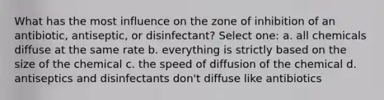 What has the most influence on the zone of inhibition of an antibiotic, antiseptic, or disinfectant? Select one: a. all chemicals diffuse at the same rate b. everything is strictly based on the size of the chemical c. the speed of diffusion of the chemical d. antiseptics and disinfectants don't diffuse like antibiotics