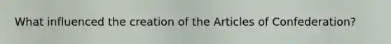 What influenced the creation of the Articles of Confederation?