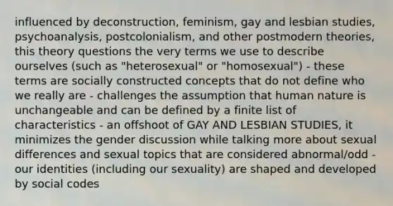 influenced by deconstruction, feminism, gay and lesbian studies, psychoanalysis, postcolonialism, and other postmodern theories, this theory questions the very terms we use to describe ourselves (such as "heterosexual" or "homosexual") - these terms are socially constructed concepts that do not define who we really are - challenges the assumption that human nature is unchangeable and can be defined by a finite list of characteristics - an offshoot of GAY AND LESBIAN STUDIES, it minimizes the gender discussion while talking more about sexual differences and sexual topics that are considered abnormal/odd - our identities (including our sexuality) are shaped and developed by social codes