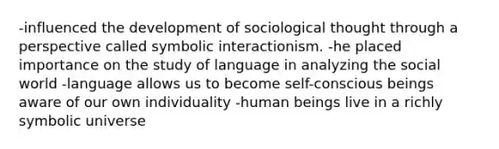 -influenced the development of sociological thought through a perspective called symbolic interactionism. -he placed importance on the study of language in analyzing the social world -language allows us to become self-conscious beings aware of our own individuality -human beings live in a richly symbolic universe