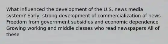 What influenced the development of the U.S. news media system? Early, strong development of commercialization of news Freedom from government subsidies and economic dependence Growing working and middle classes who read newspapers All of these