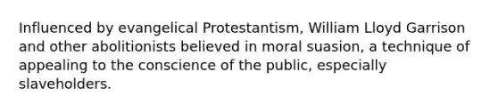 Influenced by evangelical Protestantism, William Lloyd Garrison and other abolitionists believed in moral suasion, a technique of appealing to the conscience of the public, especially slaveholders.