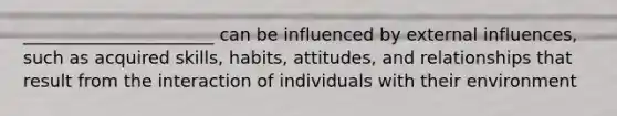 ______________________ can be influenced by external influences, such as acquired skills, habits, attitudes, and relationships that result from the interaction of individuals with their environment