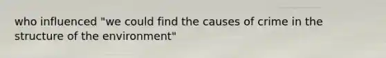 who influenced "we could find the causes of crime in the structure of the environment"