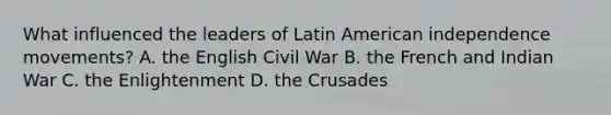 What influenced the leaders of Latin American independence movements? A. the English Civil War B. the French and Indian War C. the Enlightenment D. the Crusades