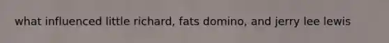 what influenced little richard, fats domino, and jerry lee lewis