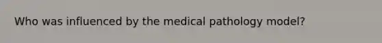 Who was influenced by the medical pathology model?