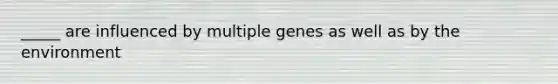 _____ are influenced by multiple genes as well as by the environment