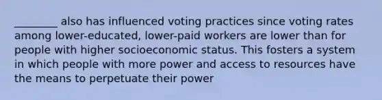 ________ also has influenced voting practices since voting rates among lower-educated, lower-paid workers are lower than for people with higher socioeconomic status. This fosters a system in which people with more power and access to resources have the means to perpetuate their power