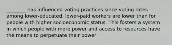 ________ has influenced voting practices since voting rates among lower-educated, lower-paid workers are lower than for people with higher socioeconomic status. This fosters a system in which people with more power and access to resources have the means to perpetuate their power