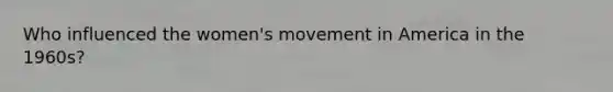 Who influenced the women's movement in America in the 1960s?