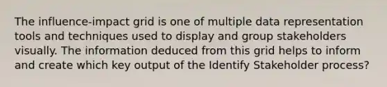 The influence-impact grid is one of multiple data representation tools and techniques used to display and group stakeholders visually. The information deduced from this grid helps to inform and create which key output of the Identify Stakeholder process?