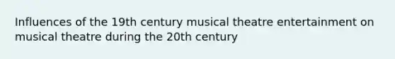 Influences of the 19th century musical theatre entertainment on musical theatre during the 20th century