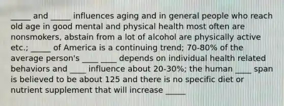 _____ and _____ influences aging and in general people who reach old age in good mental and physical health most often are nonsmokers, abstain from a lot of alcohol are physically active etc.; _____ of America is a continuing trend; 70-80% of the average person's ____ ____ depends on individual health related behaviors and ____ influence about 20-30%; the human ____ span is believed to be about 125 and there is no specific diet or nutrient supplement that will increase _____